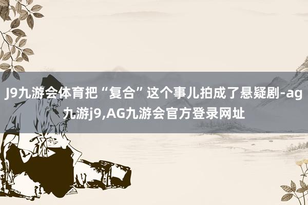 J9九游会体育把“复合”这个事儿拍成了悬疑剧-ag九游j9,AG九游会官方登录网址