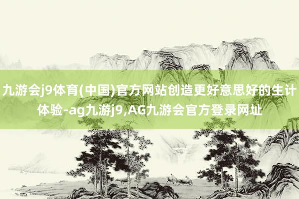 九游会j9体育(中国)官方网站创造更好意思好的生计体验-ag九游j9,AG九游会官方登录网址