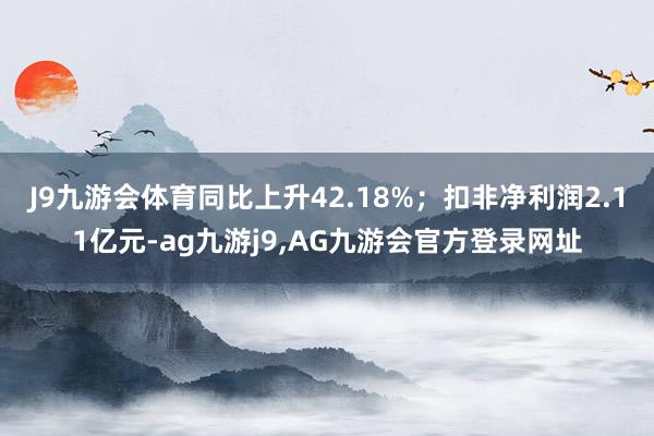 J9九游会体育同比上升42.18%；扣非净利润2.11亿元-ag九游j9,AG九游会官方登录网址
