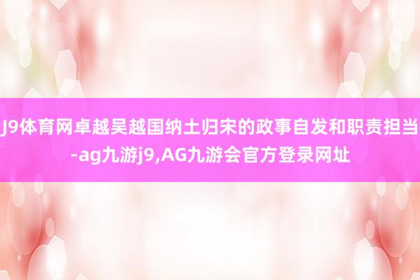 J9体育网卓越吴越国纳土归宋的政事自发和职责担当-ag九游j9,AG九游会官方登录网址