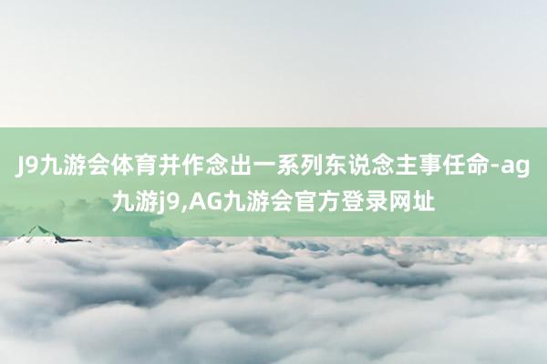 J9九游会体育并作念出一系列东说念主事任命-ag九游j9,AG九游会官方登录网址