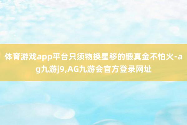 体育游戏app平台只须物换星移的锻真金不怕火-ag九游j9,AG九游会官方登录网址