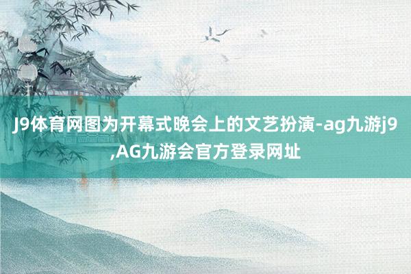 J9体育网图为开幕式晚会上的文艺扮演-ag九游j9,AG九游会官方登录网址