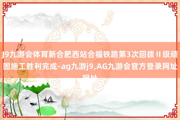 J9九游会体育新合肥西站合福铁路第3次回拨Ⅱ级顽固施工胜利完成-ag九游j9,AG九游会官方登录网址