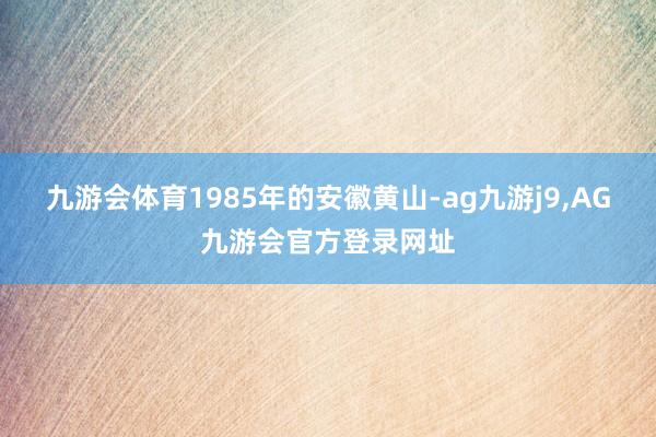 九游会体育1985年的安徽黄山-ag九游j9,AG九游会官方登录网址
