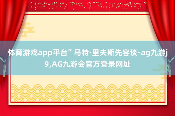 体育游戏app平台”马特·里夫斯先容谈-ag九游j9,AG九游会官方登录网址