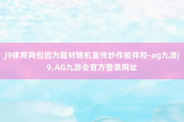 J9体育网但因为题材随机宣传炒作被祥和-ag九游j9,AG九游会官方登录网址