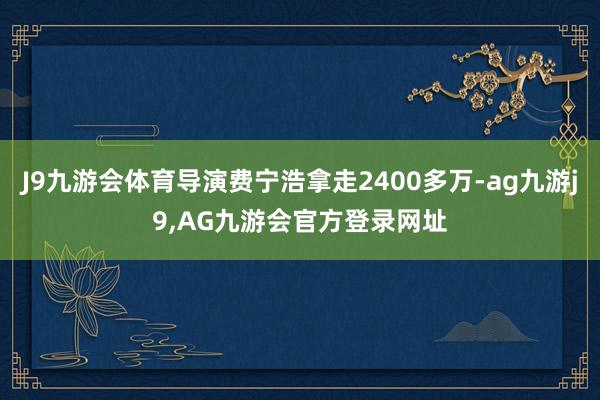 J9九游会体育导演费宁浩拿走2400多万-ag九游j9,AG九游会官方登录网址