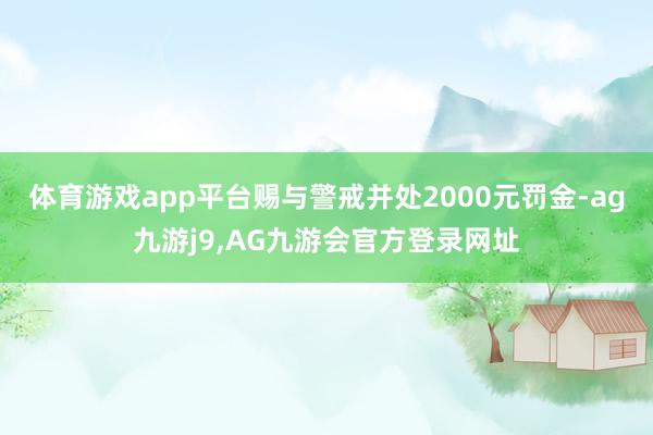 体育游戏app平台赐与警戒并处2000元罚金-ag九游j9,AG九游会官方登录网址
