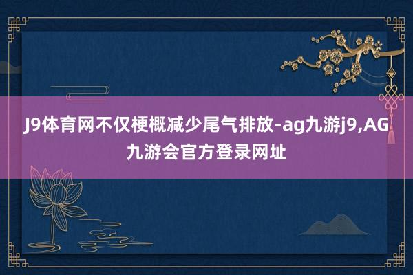J9体育网不仅梗概减少尾气排放-ag九游j9,AG九游会官方登录网址
