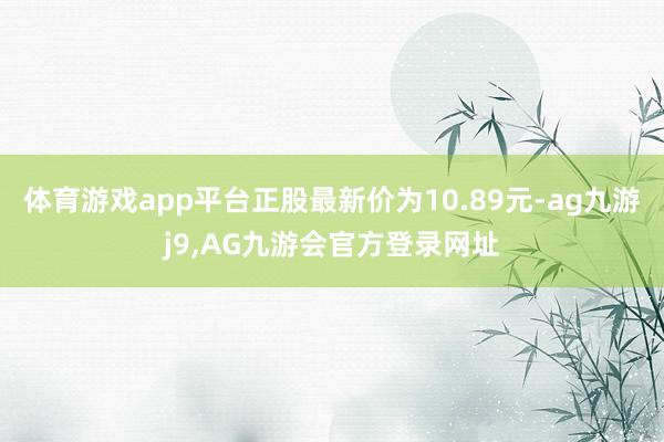 体育游戏app平台正股最新价为10.89元-ag九游j9,AG九游会官方登录网址