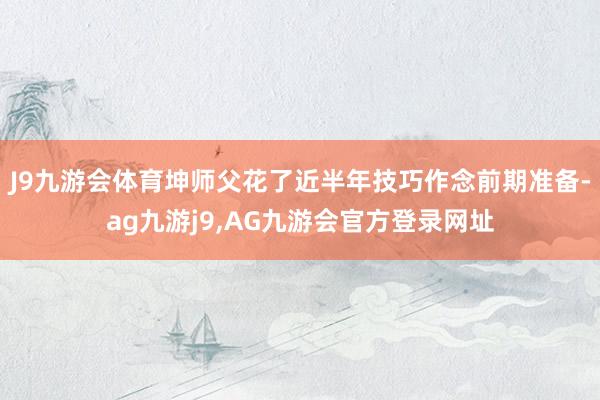 J9九游会体育坤师父花了近半年技巧作念前期准备-ag九游j9,AG九游会官方登录网址