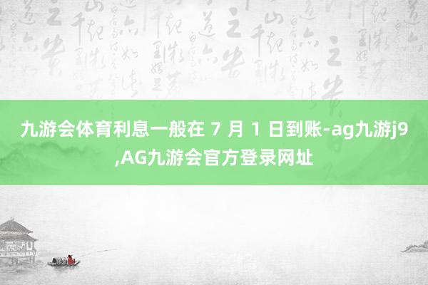 九游会体育利息一般在 7 月 1 日到账-ag九游j9,AG九游会官方登录网址