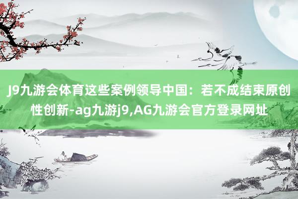 J9九游会体育　　这些案例领导中国：若不成结束原创性创新-ag九游j9,AG九游会官方登录网址