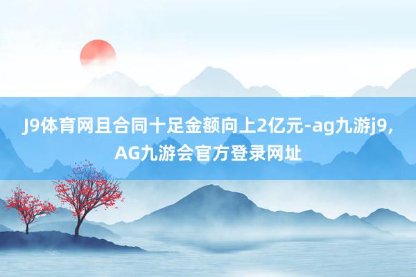J9体育网且合同十足金额向上2亿元-ag九游j9,AG九游会官方登录网址