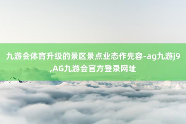九游会体育升级的景区景点业态作先容-ag九游j9,AG九游会官方登录网址