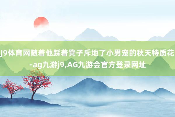 J9体育网随着他踩着凳子斥地了小男宠的秋天特质花-ag九游j9,AG九游会官方登录网址