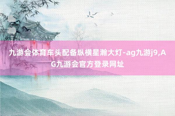九游会体育车头配备纵横星瀚大灯-ag九游j9,AG九游会官方登录网址