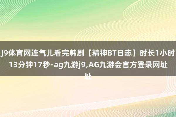 J9体育网连气儿看完韩剧【精神BT日志】时长1小时13分钟17秒-ag九游j9,AG九游会官方登录网址
