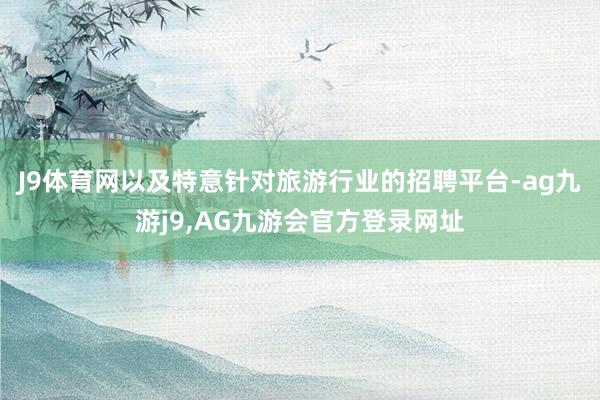 J9体育网以及特意针对旅游行业的招聘平台-ag九游j9,AG九游会官方登录网址