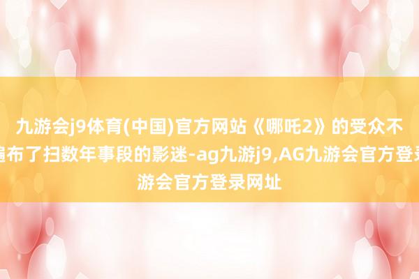 九游会j9体育(中国)官方网站《哪吒2》的受众不错说遍布了扫数年事段的影迷-ag九游j9,AG九游会官方登录网址
