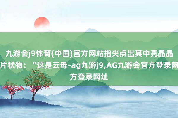 九游会j9体育(中国)官方网站指尖点出其中亮晶晶的片状物：“这是云母-ag九游j9,AG九游会官方登录网址