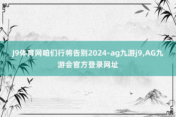 J9体育网咱们行将告别2024-ag九游j9,AG九游会官方登录网址