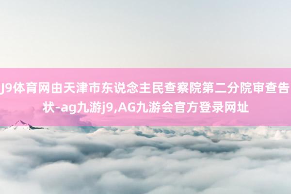 J9体育网由天津市东说念主民查察院第二分院审查告状-ag九游j9,AG九游会官方登录网址