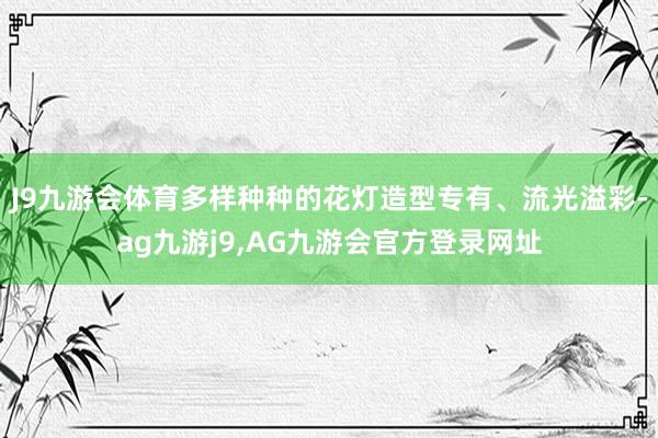 J9九游会体育多样种种的花灯造型专有、流光溢彩-ag九游j9,AG九游会官方登录网址