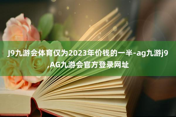 J9九游会体育仅为2023年价钱的一半-ag九游j9,AG九游会官方登录网址