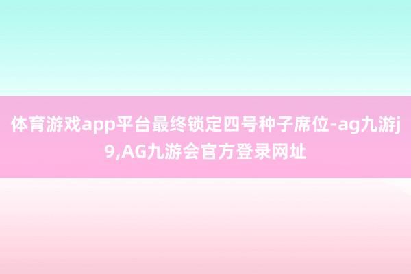 体育游戏app平台最终锁定四号种子席位-ag九游j9,AG九游会官方登录网址