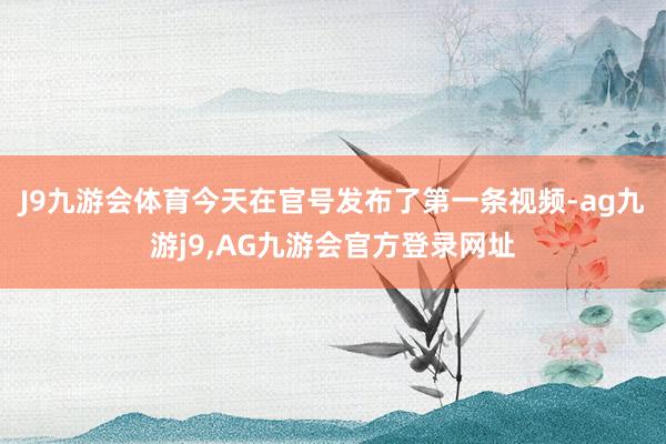 J9九游会体育今天在官号发布了第一条视频-ag九游j9,AG九游会官方登录网址
