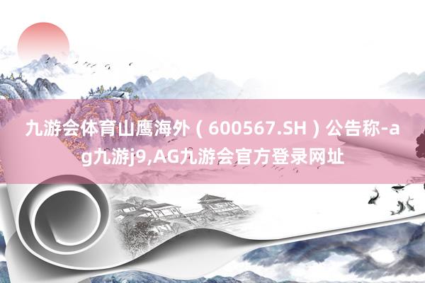 九游会体育山鹰海外 ( 600567.SH ) 公告称-ag九游j9,AG九游会官方登录网址
