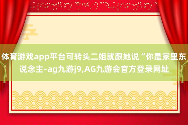 体育游戏app平台可转头二姐就跟她说“你是家里东说念主-ag九游j9,AG九游会官方登录网址