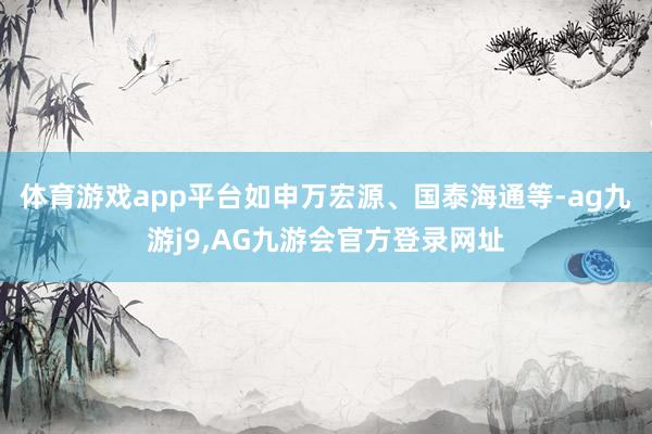 体育游戏app平台如申万宏源、国泰海通等-ag九游j9,AG九游会官方登录网址