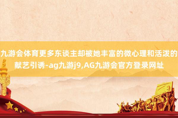 九游会体育更多东谈主却被她丰富的微心理和活泼的献艺引诱-ag九游j9,AG九游会官方登录网址