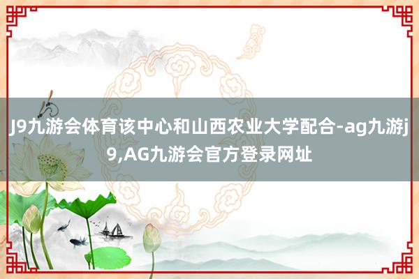 J9九游会体育该中心和山西农业大学配合-ag九游j9,AG九游会官方登录网址
