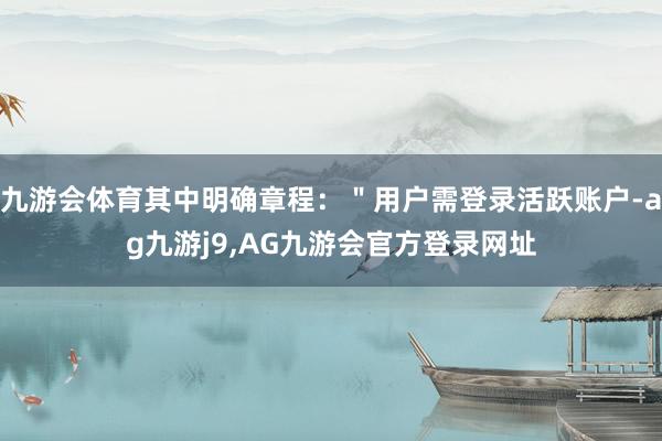 九游会体育其中明确章程：＂用户需登录活跃账户-ag九游j9,AG九游会官方登录网址