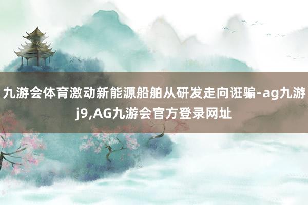 九游会体育激动新能源船舶从研发走向诳骗-ag九游j9,AG九游会官方登录网址