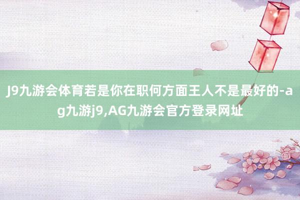 J9九游会体育若是你在职何方面王人不是最好的-ag九游j9,AG九游会官方登录网址