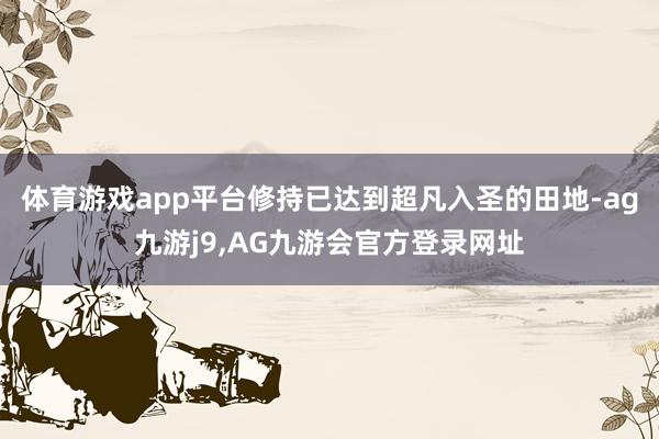 体育游戏app平台修持已达到超凡入圣的田地-ag九游j9,AG九游会官方登录网址