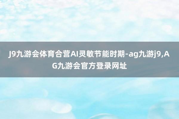 J9九游会体育合营AI灵敏节能时期-ag九游j9,AG九游会官方登录网址