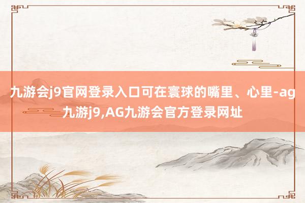 九游会j9官网登录入口可在寰球的嘴里、心里-ag九游j9,AG九游会官方登录网址