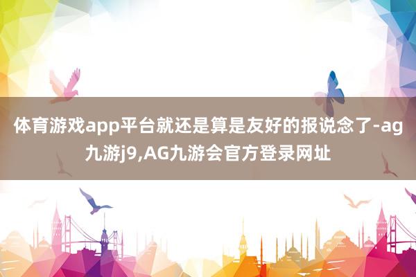 体育游戏app平台就还是算是友好的报说念了-ag九游j9,AG九游会官方登录网址