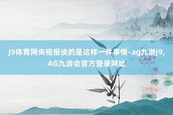 J9体育网央视报谈的是这样一件事情-ag九游j9,AG九游会官方登录网址
