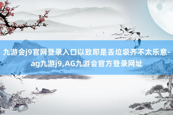 九游会j9官网登录入口以致即是丢垃圾齐不太乐意-ag九游j9,AG九游会官方登录网址