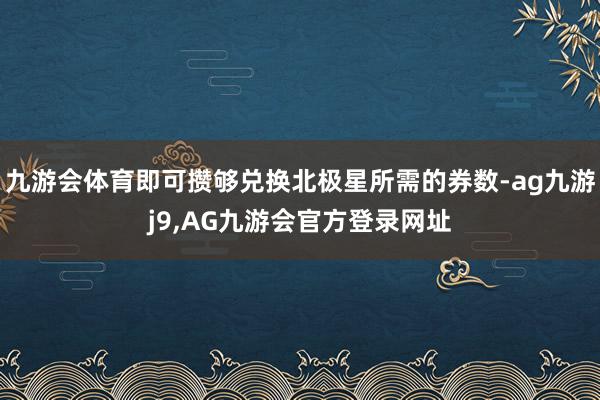 九游会体育即可攒够兑换北极星所需的券数-ag九游j9,AG九游会官方登录网址