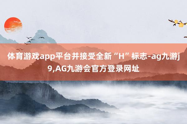 体育游戏app平台并接受全新“H”标志-ag九游j9,AG九游会官方登录网址