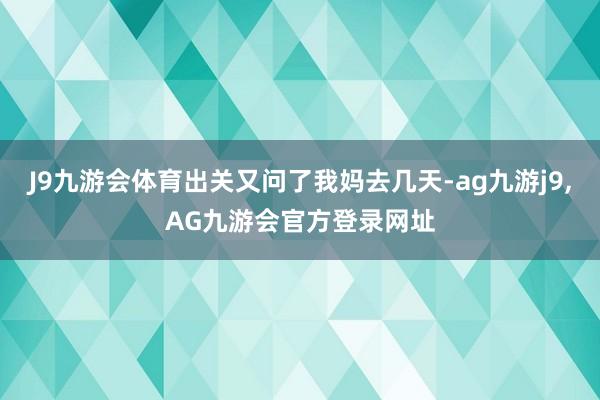 J9九游会体育出关又问了我妈去几天-ag九游j9,AG九游会官方登录网址