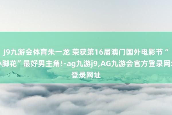 J9九游会体育朱一龙 荣获第16届澳门国外电影节“小脚花”最好男主角!-ag九游j9,AG九游会官方登录网址
